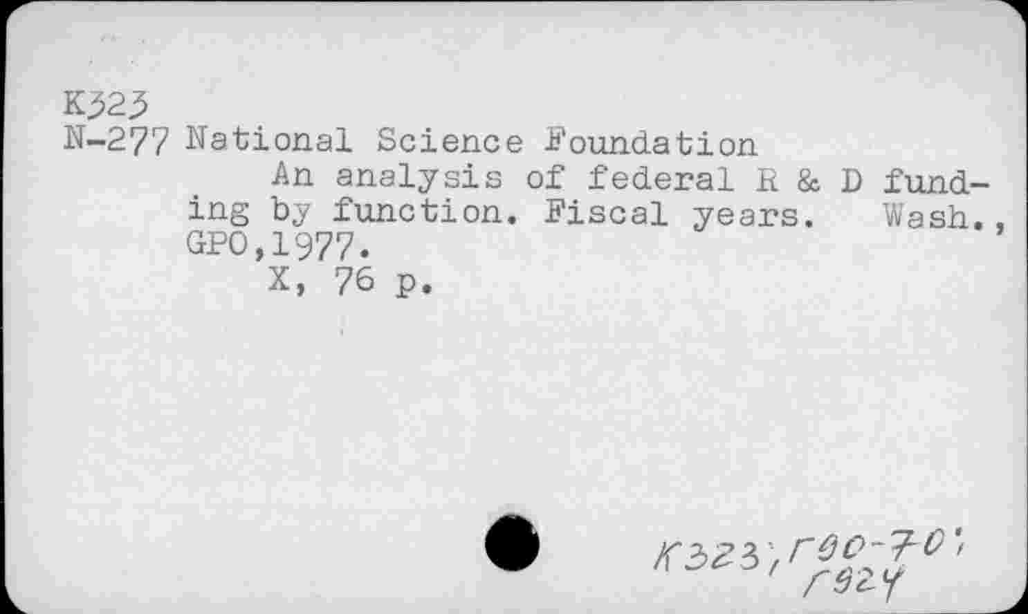 ﻿K^23
N-277 National Science Foundation
An analysis of federal R & D funding by function. Fiscal years. Wash., GPO,1977.
X, 76 p.
C' / 3 c- 7